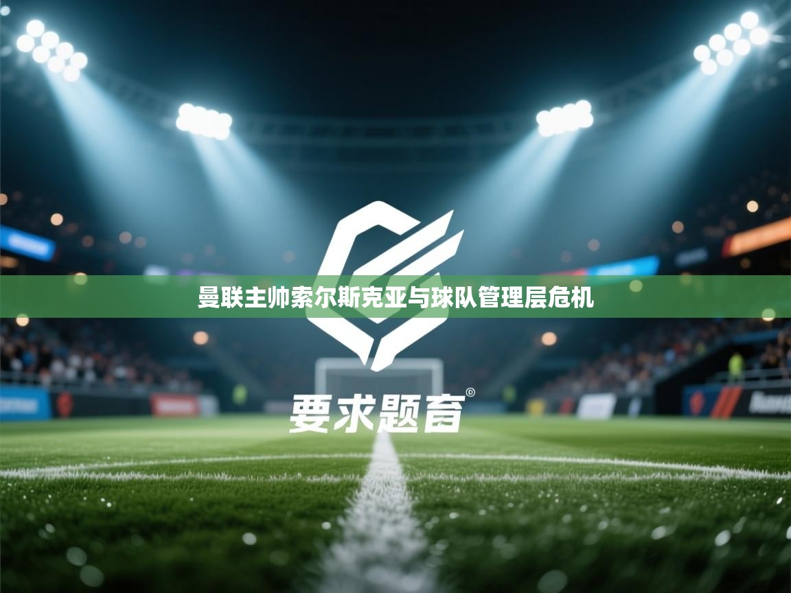 开云平台-曼联主帅索尔斯克亚与球队管理层危机  第2张