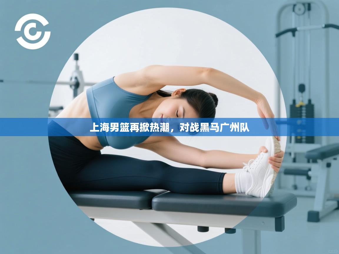 开云体育安卓APK下载-上海男篮再掀热潮，对战黑马广州队  第4张